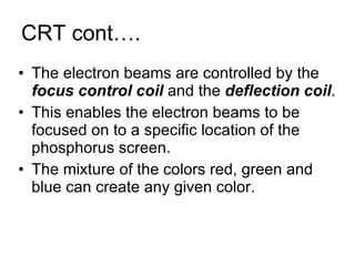 CRT cont…. The electron beams are controlled by the  focus control coil  and the  deflection coil . This enables the electron beams to be focused on to a specific location of the phosphorus screen. The mixture of the colors red, green and blue can create any given color. 