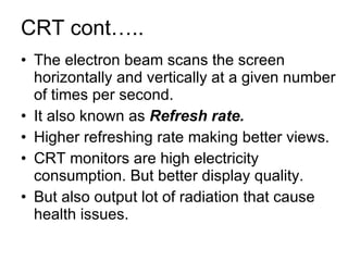 CRT cont….. The electron beam scans the screen horizontally and vertically at a given number of times per second. It also known as  Refresh rate. Higher refreshing rate making better views. CRT monitors are high electricity consumption. But better display quality. But also output lot of radiation that cause health issues. 