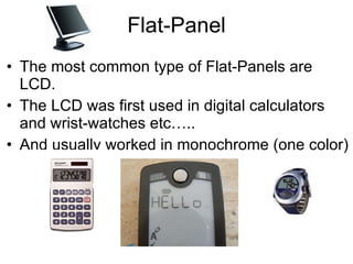 Flat-Panel The most common type of Flat-Panels are LCD. The LCD was first used in digital calculators and wrist-watches etc….. And usually worked in monochrome (one color) 