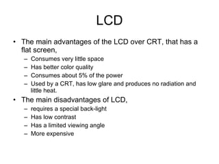 LCD The main advantages of the LCD over CRT, that has a flat screen, Consumes very little space Has better color quality Consumes about 5% of the power Used by a CRT, has low glare and produces no radiation and little heat. The main disadvantages of LCD, requires a special back-light Has low contrast Has a limited viewing angle More expensive 