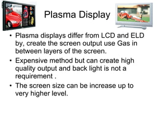 Plasma Display Plasma displays differ from LCD and ELD by, create the screen output use Gas in between layers of the screen. Expensive method but can create high quality output and back light is not a requirement . The screen size can be increase up to very higher level. 