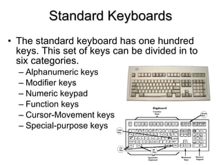 Standard Keyboards The standard keyboard has one hundred keys. This set of keys can be divided in to six categories. Alphanumeric keys Modifier keys Numeric keypad Function keys Cursor-Movement keys Special-purpose keys 