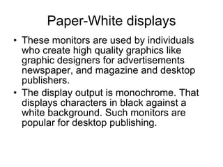 Paper-White displays These monitors are used by individuals who create high quality graphics like graphic designers for advertisements newspaper, and magazine and desktop publishers. The display output is monochrome. That displays characters in black against a white background. Such monitors are popular for desktop publishing. 