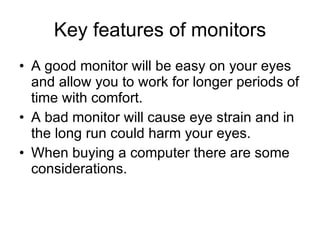 Key features of monitors A good monitor will be easy on your eyes and allow you to work for longer periods of time with comfort. A bad monitor will cause eye strain and in the long run could harm your eyes. When buying a computer there are some considerations. 