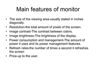 Main features of monitor The size of the viewing area-usually stated in inches diagonally. Resolution-the total amount of pixels of the screen. Image contrast-The contrast between colors. Image brightness-The brightness of the display. Power consumption and management-The amount of power it uses and its power management features. Refresh rates - the number of times a second it refreshes the screen Price-up to the user. 