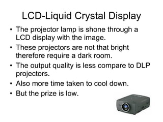 LCD-Liquid Crystal Display The projector lamp is shone through a LCD display with the image. These projectors are not that bright therefore require a dark room. The output quality is less compare to DLP projectors. Also more time taken to cool down. But the prize is low. 