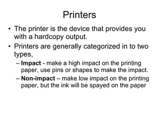 Printers The printer is the device that provides you with a hardcopy output. Printers are generally categorized in to two types, Impact  - make a high impact on the printing paper, use pins or shapes to make the impact. Non-impact  – make low impact on the printing paper, but the ink will be spayed on the paper 