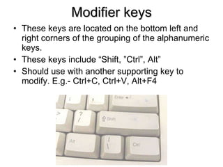 Modifier keys These keys are located on the bottom left and right corners of the grouping of the alphanumeric keys. These keys include “Shift, ”Ctrl”, Alt” Should use with another supporting key to modify. E.g.- Ctrl+C, Ctrl+V, Alt+F4 