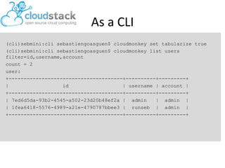 As a CLI
(cli)sebmini:cli sebastiengoasguen$ cloudmonkey set tabularize true
(cli)sebmini:cli sebastiengoasguen$ cloudmonkey list users
filter=id,username,account
count = 2
user:
+--------------------------------------+----------+---------+
| id | username | account |
+--------------------------------------+----------+---------+
| 7ed6d5da-93b2-4545-a502-23d20b48ef2a | admin | admin |
| 1fea6418-5576-4989-a21e-4790787bbee3 | runseb | admin |
+--------------------------------------+----------+---------+
 