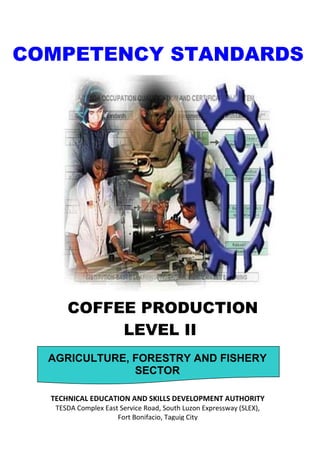 COFFEE PRODUCTION
LEVEL II
COMPETENCY STANDARDS
AGRICULTURE, FORESTRY AND FISHERY
SECTOR
TECHNICAL EDUCATION AND SKILLS DEVELOPMENT AUTHORITY
TESDA Complex East Service Road, South Luzon Expressway (SLEX),
Fort Bonifacio, Taguig City
 