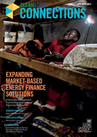 ISSUE 1 NOVEMBER 2013 
CONNECTIONS 
EXPANDING 
MARKET-BASED 
ENERGY FINANCE 
SOLUTIONS 
A business-led approach 
to providing clean energy 
financing for the poor 
COUNTRY PROFILES 
Nepal and Uganda examined 
GRID EXPECTATIONS 
Micro-grids, macro growth 
LEADING LIGHT 
Connections talks to Patricia 
Kawagga of Uganda’s Rural 
Electrification Agency 
 