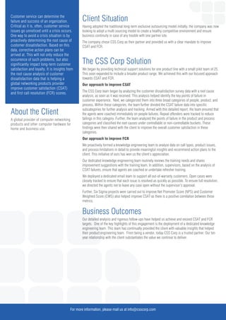 Customer service can determine the
failure and success of an organization.
Critical as it is, often, customer service
issues go unnoticed until a crisis occurs.
One way to avoid a crisis situation is by
proactively determining the root cause of
customer dissatisfaction. Based on this
data, corrective action plans can be
arrived at. This will not only reduce the
occurrence of such problems, but also
significantly impact long-term customer
satisfaction and loyalty. It is insights from
the root cause analysis of customer
dissatisfaction data that is helping a
global networking products provider
improve customer satisfaction (CSAT)
and first call resolution (FCR) scores.
About the Client
A global provider of computer networking
products and other computer hardware for
home and business use.
Client Situation
Having adopted the traditional long-term exclusive outsourcing model initially, the company was now
looking to adopt a multi sourcing model to create a healthy competitive environment and ensure
business continuity in case of any trouble with one partner site.
The company chose CSS Corp as their partner and provided us with a clear mandate to improve
CSAT and FCR.
The CSS Corp Solution
We began by providing technical support solutions for one product line with a small pilot team of 25.
This soon expanded to include a broader product range. We achieved this with our focused approach
towards CSAT and FCR.
Our approach to improve CSAT
The CSS Corp team began by analyzing the customer dissatisfaction survey data with a root cause
analysis, as soon as it was received. This analysis helped identify the key points of failure in
customer experience. Next, we categorized them into three broad categories of people, product, and
process. Within these categories, the team further divided the CSAT failure data into specific
subcategories for further analysis and tracking. Armed with this detailed report, the team ensured that
the agents were coached immediately on people failures. Repeat offenders were tracked to reduce
failings in this category. Further, the team analyzed the points of failure in the product and process
categories and classified the root causes under controllable or non-controllable buckets. These
findings were then shared with the client to improve the overall customer satisfaction in these
categories.
Our approach to improve FCR
We proactively formed a knowledge engineering team to analyze data on call types, product issues,
and process limitations in detail to provide meaningful insights and recommend action plans to the
client. This initiative of ours has won us the client’s appreciation.
Our dedicated knowledge engineering team routinely reviews the training needs and shares
improvement suggestions with the training team. In addition, supervisors, based on the analysis of
CSAT failures, ensure that agents are coached or undertake refresher training.
We deployed a dedicated email team to support all out-of-warranty customers. Open cases were
closely tracked to ensure that each issue is resolved as quickly as possible. To ensure full resolution,
we directed the agents not to leave any case open without the supervisor’s approval.
Further, Six Sigma projects were carried out to improve Net Promoter Score (NPS) and Customer
Weighted Score (CWS) also helped improve CSAT as there is a positive correlation between these
metrics.
Business Outcomes
Our detailed analysis and rigorous follow-ups have helped us achieve and exceed CSAT and FCR
targets. One of the key highlights of this engagement is the deployment of a dedicated knowledge
engineering team. This team has continually provided the client with valuable insights that helped
their product engineering team. From being a vendor, today CSS Corp is a trusted partner. Our ten
year relationship with the client substantiates the value we continue to deliver.
For more information, please mail us at info@csscorp.com
 