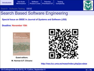 11 / 75CS Colloquium (Fall 2013), Ft. Collins, September 9
Introduction
Test Suite
Minimization
Software
Product Lines
Pairwise
Prioritized CIT
Testing
Complexity
Search Based Software Engineering
Special Issue on SBSE in Journal of Systems and Software (JSS)
Deadline: November 15th
http://neo.lcc.uma.es/mase/index.php/jss-sbse
Guest editors:
M. Harman & F. Chicano
Search Software Testing SBSE
 