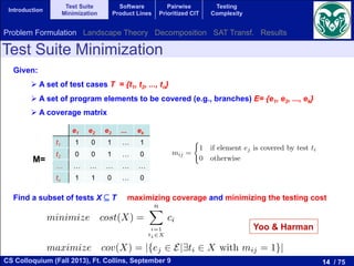 14 / 75CS Colloquium (Fall 2013), Ft. Collins, September 9
Introduction
Test Suite
Minimization
Software
Product Lines
Pairwise
Prioritized CIT
Testing
Complexity
Test Suite Minimization
Given:
# A set of test cases T = {t1, t2, ..., tn}
# A set of program elements to be covered (e.g., branches) E= {e1, e2, ..., ek}
# A coverage matrix
Find a subset of tests X ⊆ T maximizing coverage and minimizing the testing cost
The single-objective version of this problem consists in ﬁnding a subset of
sts X ✓ T with minimum cost covering all the program elements. In formal
rms:
minimize cost(X) =
nX
i=1
ti2X
ci (2)
ubject to:
ej 2 E, 9ti 2 X such that element ej is covered by test ti, that is, mij = 1.
The multi-objective version of the TSMP does not impose the constraint of
ll coverage, but it deﬁnes the coverage as the second objective to optimize,
ading to a bi-objective problem. In short, the bi-objective TSMP consists in
nding a subset of tests X ✓ T having minimum cost and maximum coverage.
ormally:
minimize cost(X) =
nX
i=1
ti2X
ci (3)
maximize cov(X) = |{ej 2 E|9ti 2 X with mij = 1}| (4)
e1 e2 e3 ... ek
t1 1 0 1 … 1
t2 0 0 1 … 0
… … … … … …
tn 1 1 0 … 0
M=
3 Test Suite Minimization Problem
When a piece of software is modiﬁed, the new software is tested using
previous test cases in order to check if new errors were introduced. This
is known as regression testing. One problem related to regression testing
Test Suite Minimization Problem (TSMP). This problem is equivalent t
Minimal Hitting Set Problem which is NP-hard [17]. Let T = {t1, t2, · · ·
be a set of tests for a program where the cost of running test ti is ci an
E = {e1, e2, · · · , em} be a set of elements of the program that we want to
with the tests. After running all the tests T we ﬁnd that each test can
several program elements. This information is stored in a matrix M = [m
dimension n ⇥ m that is deﬁned as:
mij =
(
1 if element ej is covered by test ti
0 otherwise
The single-objective version of this problem consists in ﬁnding a subs
tests X ✓ T with minimum cost covering all the program elements. In fo
terms:
minimize cost(X) =
nX
i=1
ti2X
ci
subject to:
8ej 2 E, 9ti 2 X such that element ej is covered by test ti, that is, mi
Yoo & Harman
Problem Formulation Landscape Theory Decomposition SAT Transf. Results
 