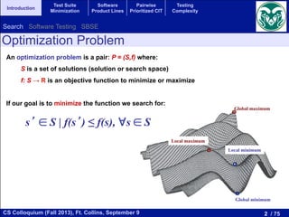 2 / 75CS Colloquium (Fall 2013), Ft. Collins, September 9
Introduction
Test Suite
Minimization
Software
Product Lines
Pairwise
Prioritized CIT
Testing
Complexity
An optimization problem is a pair: P = (S,f) where:
S is a set of solutions (solution or search space)
f: S → R is an objective function to minimize or maximize
If our goal is to minimize the function we search for:
Global maximum
Local maximum
Global minimum
Local minimum
s ∈ S | f(s ) ≤ f(s), ∀s ∈ S
Optimization Problem
Search Software Testing SBSE
 