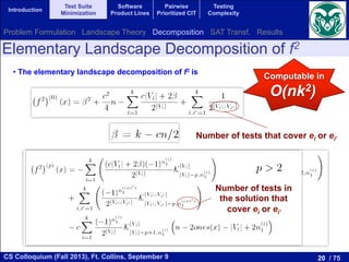 20 / 75CS Colloquium (Fall 2013), Ft. Collins, September 9
Introduction
Test Suite
Minimization
Software
Product Lines
Pairwise
Prioritized CIT
Testing
Complexity
• The elementary landscape decomposition of f2 is
Computable in
O(nk2)
Number of tests that cover ei or ei’
Number of tests in
the solution that
cover ei or ei’
Elementary Landscape Decomposition of f2
Problem Formulation Landscape Theory Decomposition SAT Transf. Results
 