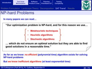 24 / 75CS Colloquium (Fall 2013), Ft. Collins, September 9
Introduction
Test Suite
Minimization
Software
Product Lines
Pairwise
Prioritized CIT
Testing
Complexity
NP-hard Problems
In many papers we can read…
“Our optimization problem is NP-hard, and for this reason we use…
… which do not ensure an optimal solution but they are able to find
good solutions in a reasonable time.”
•  Metaheuristic techniques
•  Heuristic algorithms
•  Stochastic algorithms
As far as we know: no efficient (polynomial time) algorithm exists for solving
NP-hard problems
But we know inefficient algorithms (at least exponential time)
Problem Formulation Landscape Theory Decomposition SAT Transf. Results
 