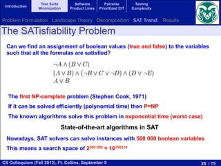 25 / 75CS Colloquium (Fall 2013), Ft. Collins, September 9
Introduction
Test Suite
Minimization
Software
Product Lines
Pairwise
Prioritized CIT
Testing
Complexity
The SATisfiability Problem
Can we find an assignment of boolean values (true and false) to the variables
such that all the formulas are satisfied?
The first NP-complete problem (Stephen Cook, 1971)
If it can be solved efficiently (polynomial time) then P=NP
The known algorithms solve this problem in exponential time (worst case)
Nowadays, SAT solvers can solve instances with 500 000 boolean variables
This means a search space of 2500 000 ≈ 10150514
State-of-the-art algorithms in SAT
Problem Formulation Landscape Theory Decomposition SAT Transf. Results
 