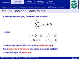 28 / 75CS Colloquium (Fall 2013), Ft. Collins, September 9
Introduction
Test Suite
Minimization
Software
Product Lines
Pairwise
Prioritized CIT
Testing
Complexity
Pseudo-Boolean Constraints
A Pseudo-Boolean (PB) constraint has the form:
der to use SAT solvers to solve optimization problems,
ate the constraints f(y)  B to Boolean formulas. To
f Pseudo-Boolean constraint plays a main role. A Pseudo
t is an inequality on a linear combination of Boolean va
nX
i=1
aixi B
2 {<, , =, 6=, >, }, ai, B 2 Z, and xi 2 {0, 1}. A PB co
isﬁed under an assignment if the sum of the coe cient
tisﬁes the relational operator with respect to B.
nstraints can be translated into SAT instances. The simpl
the PB constraint to an equivalent Boolean formula w
The main drawback of these approaches is that the num
grows exponentially with respect to the variables. In
2 2
...
fm(y)  Bm
er to use SAT solvers to solve optimization problems, we sti
te the constraints f(y)  B to Boolean formulas. To this a
Pseudo-Boolean constraint plays a main role. A Pseudo-Boolea
is an inequality on a linear combination of Boolean variables:
nX
i=1
aixi B
2 {<, , =, 6=, >, }, ai, B 2 Z, and xi 2 {0, 1}. A PB constraint
sﬁed under an assignment if the sum of the coe cients ai for
isﬁes the relational operator with respect to B.
nstraints can be translated into SAT instances. The simplest appr
the PB constraint to an equivalent Boolean formula with th
The main drawback of these approaches is that the number of
where
.
fm(y)  Bm
In order to use SAT solvers to solve opti
to translate the constraints f(y)  B to Bo
concept of Pseudo-Boolean constraint plays a m
constraint is an inequality on a linear combina
nX
i=1
aixi B
where 2 {<, , =, 6=, >, }, ai, B 2 Z, and x
to be satisﬁed under an assignment if the sum
xi = 1 satisﬁes the relational operator with
PB constraints can be translated into SAT in
translate the PB constraint to an equivalent
variables. The main drawback of these approac
generated grows exponentially with respect t
f2(y)  B2
...
fm(y)  Bm
order to use SAT solvers to solve optimization problems, we
slate the constraints f(y)  B to Boolean formulas. To this
of Pseudo-Boolean constraint plays a main role. A Pseudo-Boo
int is an inequality on a linear combination of Boolean variable
nX
i=1
aixi B
2 {<, , =, 6=, >, }, ai, B 2 Z, and xi 2 {0, 1}. A PB constra
atisﬁed under an assignment if the sum of the coe cients ai
satisﬁes the relational operator with respect to B.
constraints can be translated into SAT instances. The simplest ap
te the PB constraint to an equivalent Boolean formula with
es. The main drawback of these approaches is that the number
Can be translated to SAT instances (usually efficient)
Are a higher level formalism to specify a decision problem
Can be the input for MiniSAT+
Problem Formulation Landscape Theory Decomposition SAT Transf. Results
 