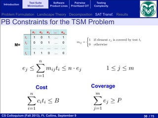 30 / 75CS Colloquium (Fall 2013), Ft. Collins, September 9
Introduction
Test Suite
Minimization
Software
Product Lines
Pairwise
Prioritized CIT
Testing
Complexity
PB Constraints for the TSM Problem
e1 e2 e3 ... em
t1 1 0 1 … 1
t2 0 0 1 … 0
… … … … … …
tn 1 1 0 … 0
M=
previous test cases in order to check if new errors were introduced. This
is known as regression testing. One problem related to regression testing
Test Suite Minimization Problem (TSMP). This problem is equivalent t
Minimal Hitting Set Problem which is NP-hard [17]. Let T = {t1, t2, · · ·
be a set of tests for a program where the cost of running test ti is ci an
E = {e1, e2, · · · , em} be a set of elements of the program that we want to
with the tests. After running all the tests T we ﬁnd that each test can
several program elements. This information is stored in a matrix M = [m
dimension n ⇥ m that is deﬁned as:
mij =
(
1 if element ej is covered by test ti
0 otherwise
The single-objective version of this problem consists in ﬁnding a subs
tests X ✓ T with minimum cost covering all the program elements. In fo
terms:
minimize cost(X) =
nX
i=1
ti2X
ci
subject to:
8ej 2 E, 9ti 2 X such that element ej is covered by test ti, that is, mi
The multi-objective version of the TSMP does not impose the constra
full coverage, but it deﬁnes the coverage as the second objective to opti
leading to a bi-objective problem. In short, the bi-objective TSMP consi
ﬁnding a subset of tests X ✓ T having minimum cost and maximum cove
Formally:
n
ase is not included. We also introduce m binary variables e
ch program element to cover. If ej = 1 then the correspondin
by one of the selected test cases and if ej = 0 the elem
y a selected test case.
lues of the ej variables are not independent of the ti variable
j must be 1 if and only if there exists a ti variable for whic
1. The dependence between both sets of variables can be wr
ing 2m PB constraints:
ej 
nX
i=1
mijti  n · ej 1  j  m.
n see that if the sum in the middle is zero (no test is co
j) then the variable ej = 0. However, if the sum is greater
ow we need to introduce a constraint related to each objectiv
o transform the optimization problem in a decision probl
in Section 2.2. These constraints are:
variables are not independent of the ti variables. A given
and only if there exists a ti variable for which mij = 1
ence between both sets of variables can be written with
nstraints:
nX
i=1
mijti  n · ej 1  j  m. (5)
the sum in the middle is zero (no test is covering the
ariable ej = 0. However, if the sum is greater than zero
introduce a constraint related to each objective function
the optimization problem in a decision problem, as we
. These constraints are:
nX
i=1
citi  B, (6)
mX
the following 2m PB constraints:
ej 
nX
i=1
mijti  n · ej 1  j 
We can see that if the sum in the middle is zero (no
element ej) then the variable ej = 0. However, if the sum
ej = 1. Now we need to introduce a constraint related to ea
in order to transform the optimization problem in a dec
described in Section 2.2. These constraints are:
nX
i=1
citi  B,
mX
j=1
ej P,
Cost Coverage
Problem Formulation Landscape Theory Decomposition SAT Transf. Results
 