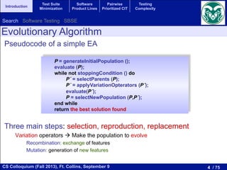 4 / 75CS Colloquium (Fall 2013), Ft. Collins, September 9
Introduction
Test Suite
Minimization
Software
Product Lines
Pairwise
Prioritized CIT
Testing
Complexity
Pseudocode of a simple EA
Three main steps: selection, reproduction, replacement
Variation operators ! Make the population to evolve
Recombination: exchange of features
Mutation: generation of new features
P = generateInitialPopulation ();
evaluate (P);
while not stoppingCondition () do
P´ = selectParents (P);
P´ = applyVariationOpterators (P´);
evaluate(P´);
P = selectNewPopulation (P,P´);
end while
return the best solution found
Evolutionary Algorithm
Search Software Testing SBSE
 