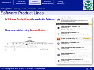 40 / 75CS Colloquium (Fall 2013), Ft. Collins, September 9
Introduction
Test Suite
Minimization
Software
Product Lines
Pairwise
Prioritized CIT
Testing
Complexity
Software Product Lines
In Software Product Lines the product is Software
They are modelled using Feature Models
Background Testing SAT Transform. Results
 