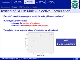 44 / 75CS Colloquium (Fall 2013), Ft. Collins, September 9
Introduction
Test Suite
Minimization
Software
Product Lines
Pairwise
Prioritized CIT
Testing
Complexity
Testing of SPLs: Multi-Objective Formulation
If we don’t have the resources to run all the tests, which one to choose?
Multi-objective formulation:
minimize the number of products
maximize the coverage (t-wise interactions)
The solution is not anymore a table of products, but a Pareto set
by the number of variables dj,k,l that
as:
1X
=1
fX
k=j+1
3X
l=0
dj,k,l (7)
rogram is composed of the goal (7)
(f 1) constraints given by (2) to (6)
he FM expressed with the inequalities
e number of variables of the program
). The solution to this zero-one linear
with the maximum coverage that can
ucts.
ALGORITHM
e for obtaining the optimal Pareto set
This algorithm takes as input the FM
l Pareto set. It starts by adding to the
always in the set: the empty solution
one arbitrary solution (with coverage
ons of the set of features). After that
h successive zero-one linear programs
creasing number of products starting
l model is solved using a extended
. This solver provides a test suite with
This solution is stored in the optimal
m stops when adding a new product to
crease the coverage. The result is the
EXPERIMENTS
s how the evaluation was carried out
sis. The experimental corpus of our
y a benchmark of 118 feature models,
ts ranges from 16 to 640 products, that
om the SPL Conqueror [16] and the
s. The objectives to optimize are the
//minisat.se/MiniSat+.html
want the algorithm to be as fast as possible. For comparison
these experiments were run in a cluster of 16 machines with
Intel Core2 Quad processors Q9400 at 2.66 GHz and 4 GB
running Ubuntu 12.04.1 LTS managed by the HT Condor 7.8.4
manager. Each experiment was executed in one core.
We computed the Pareto optimal front for each model.
Figure 2 shows this front for our running example GPL,
where the total coverage is obtained with 12 products, and
for every test suite size the obtained coverage is also optimal.
As our approach is able to compute the Pareto optimal front
for every feature model in our corpus, it makes no sense to
analyze the quality of the solutions. Instead, we consider more
interesting to study the scalability of our approach. For that,
we analyzed the execution time of the algorithm as a function
of the number of products represented by the feature model as
shown in Figure 3. In this ﬁgure we can observe a tendency:
the higher the number of products, the higher the execution
time. Although it cannot be clearly appreciated in the ﬁgure,
the execution time does not grow linearly with the number of
products, the growth is faster than linear.
Fig. 2. Pareto optimal front for our running example (GPL).
GPL
2-wise interactions
Background Testing SAT Transform. Results
 