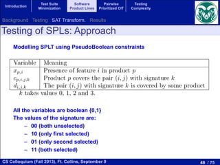 46 / 75CS Colloquium (Fall 2013), Ft. Collins, September 9
Introduction
Test Suite
Minimization
Software
Product Lines
Pairwise
Prioritized CIT
Testing
Complexity
Testing of SPLs: Approach
Modelling SPLT using PseudoBoolean constraints
All the variables are boolean {0,1}
The values of the signature are:
–  00 (both unselected)
–  10 (only first selected)
–  01 (only second selected)
–  11 (both selected)
1 Variables
Variable Meaning
xp,i Presence of feature i in product p
cp,i,j,k Product p covers the pair (i, j) with signature k
di,j,k The pair (i, j) with signature k is covered by some product
k takes values 0, 1, 2 and 3.
2 Equations
For each p:
The equations related to the constraints of the model
For all p, i and j:
2cp,i,j,3  xp,i + xp,j  1 + cp,i,j,3 (1
Background Testing SAT Transform. Results
 