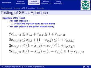 47 / 75CS Colloquium (Fall 2013), Ft. Collins, September 9
Introduction
Test Suite
Minimization
Software
Product Lines
Pairwise
Prioritized CIT
Testing
Complexity
Testing of SPLs: Approach
Equations of the model
–  For each product p
•  Constraints imposed by the Feature Model
–  For each product p and pair of features i and j
tions
ions related to the constraints of the model
i and j:
2cp,i,j,3  xp,i + xp,j  1 + cp,i,j,3
2cp,i,j,2  xp,i + (1 xp,j)  1 + cp,i,j,3
2cp,i,j,1  (1 xp,i) + xp,j  1 + cp,i,j,3
2cp,i,j,0  (1 xp,i) + (1 xp,j)  1 + cp,i,j,3
and k:
Background Testing SAT Transform. Results
 