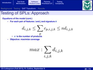 48 / 75CS Colloquium (Fall 2013), Ft. Collins, September 9
Introduction
Test Suite
Minimization
Software
Product Lines
Pairwise
Prioritized CIT
Testing
Complexity
Testing of SPLs: Approach
Equations of the model (cont.)
–  For each pair of features i and j and signature k
•  n is the number of products
–  Objective: maximize coverage
2cp,i,j,0  (1 xp,i) + (1 xp,j)  1 + cp,i,j,3
nd k:
di,j,k 
X
p
cp,i,j,k  ndi,j,k
umber of products
max :
X
i,j,k
di,j,k
k:
di,j,k 
X
p
cp,i,j,k  ndi,j,k
mber of products
max :
X
i,j,k
di,j,k
Background Testing SAT Transform. Results
 