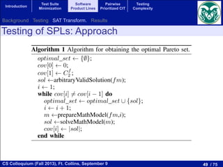 49 / 75CS Colloquium (Fall 2013), Ft. Collins, September 9
Introduction
Test Suite
Minimization
Software
Product Lines
Pairwise
Prioritized CIT
Testing
Complexity
Testing of SPLs: Approach
 f:
,k,0 (2)
(3)
(4)
(5)
product.
when all
d dj,k,l,
k with
herwise.
he dj,k,l
lities for
Algorithm 1 Algorithm for obtaining the optimal Pareto set.
optimal set {;};
cov[0] 0;
cov[1] Cf
2 ;
sol arbitraryValidSolution(fm);
i 1;
while cov[i] 6= cov[i 1] do
optimal set optimal set [ {sol};
i i + 1;
m prepareMathModel(fm,i);
sol solveMathModel(m);
cov[i] |sol|;
end while
number of products required to test the SPL and the achieved
Background Testing SAT Transform. Results
 