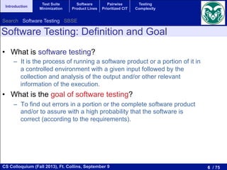 6 / 75CS Colloquium (Fall 2013), Ft. Collins, September 9
Introduction
Test Suite
Minimization
Software
Product Lines
Pairwise
Prioritized CIT
Testing
Complexity
•  What is software testing?
–  It is the process of running a software product or a portion of it in
a controlled environment with a given input followed by the
collection and analysis of the output and/or other relevant
information of the execution.
•  What is the goal of software testing?
–  To find out errors in a portion or the complete software product
and/or to assure with a high probability that the software is
correct (according to the requirements).
Software Testing: Definition and Goal
Search Software Testing SBSE
 