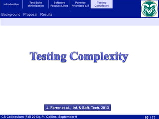 65 / 75CS Colloquium (Fall 2013), Ft. Collins, September 9
Introduction
Test Suite
Minimization
Software
Product Lines
Pairwise
Prioritized CIT
Testing
Complexity
Background Proposal Results
J. Ferrer et al., Inf. & Soft. Tech. 2013
 