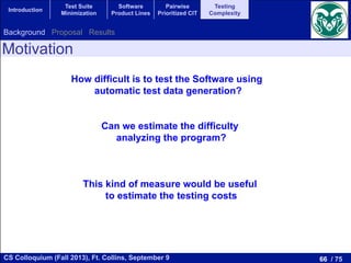 66 / 75CS Colloquium (Fall 2013), Ft. Collins, September 9
Introduction
Test Suite
Minimization
Software
Product Lines
Pairwise
Prioritized CIT
Testing
Complexity
Motivation
How difficult is to test the Software using
automatic test data generation?
Can we estimate the difficulty
analyzing the program?
This kind of measure would be useful
to estimate the testing costs
Background Proposal Results
 