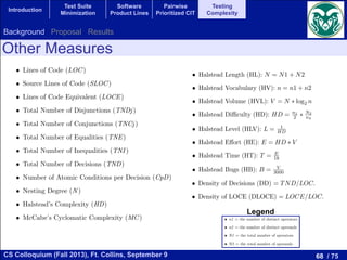 68 / 75CS Colloquium (Fall 2013), Ft. Collins, September 9
Introduction
Test Suite
Minimization
Software
Product Lines
Pairwise
Prioritized CIT
Testing
Complexity
Other Measures
measure in use. An examination of the main metrics reveals that most of them confuse the complexity
of a program with its size. The underlying idea of these measures are that a program will be much more
di cult to work with than a second one if, for example, it is twice the size, has twice as many control paths
leading through it, or contains twice as many logical decisions. Unfortunately, these various ways in which
a program may increase in complexity tend to move in unison, making it di cult to identify the multiple
dimensions of complexity.
In this section we present the measures used in this study. In a ﬁrst group we select the main measures
that we found in the literature:
• Lines of Code (LOC)
• Source Lines of Code (SLOC)
• Lines of Code Equivalent (LOCE)
• Total Number of Disjunctions (TNDj)
• Total Number of Conjunctions (TNCj)
• Total Number of Equalities (TNE)
• Total Number of Inequalities (TNI )
• Total Number of Decisions (TND)
• Number of Atomic Conditions per Decision (CpD)
• Nesting Degree (N )
• Halstead’s Complexity (HD)
• McCabe’s Cyclomatic Complexity (MC)
Let’s have a look at the measures that are directly based on source lines of code (in C-based languages).
The LOC measure is a count of the number of semicolons in a method, excluding those within comments and
string literals. The SLOC measure counts the source lines that contain executable statements, declarations,
and/or compiler directives. However, comments, and blank lines are excluded. The LOCE measure [31] is
• n1 = the number of distinct operators
• n2 = the number of distinct operands
• N1 = the total number of operators
• N2 = the total number of operands
From these values, six measures can be deﬁned:
• Halstead Length (HL): N = N1 + N2
• Halstead Vocabulary (HV): n = n1 + n2
• Halstead Volume (HVL): V = N ⇤ log2 n
• Halstead Di culty (HD): HD = n1
2 ⇤ N2
n2
• Halstead Level (HLV): L = 1
HD
• Halstead E↵ort (HE): E = HD ⇤ V
• Halstead Time (HT): T = E
18
• Halstead Bugs (HB): B = V
3000
The most basic one is the Halstead Length, which simp
A small number of statements with a high Halstead Volume
quite complex. The Halstead Vocabulary gives a clue on th
highlights if a small number of operators are used repeatedl
operators are used, which will inevitably be more complex.
vocabulary to give a measure of the amount of code written.
the complexity based on the number of unique operators a
is to write and maintain. The Halstead Level is the invers
the program is prone to errors. The Halstead E↵ort attemp
take to recode a particular method. The Halstead Time is t
adequate to provide my desired level of conﬁdence on it”.
complexity and di culty of discovering errors. Software c
McCabe are related to the di culty programmers experien
used in providing feedback to programmers about the com
managers about the resources that will be necessary to mai
Since McCabe proposed the cyclomatic complexity, it
concluded that one of the obvious intuitive weaknesses of
provision for distinguishing between programs which perfor
form massive amounts of computation, provided that they
noticed that cyclomatic complexity is the same for N nested
Moreover, we ﬁnd the same weaknesses in the group of Halst
degree, which may increase the e↵ort required by the progra
Halstead’s weakness is a factor to consider that a nested sta
also studied the LOCE measure that takes into account wh
The proposed existing measures of decision complexity te
of a program control structure like McCabe’s complexity. Su
subprogram level, but metrics computed at those levels will d
the values of these metrics primarily depend upon the num
suggests that we can compute a size-independent measure o
of decisions within a program. In addition we have considere
The resulting expression takes into account the nesting deg
this assumption, we consider in this paper two measures de
• Density of Decisions (DD) = TND/LOC.
• Density of LOCE (DLOCE) = LOCE/LOC.
Finally, we present the dynamic measure used in the stud
measure, it is necessary to determine which kind of elemen
measures can be deﬁned depending on the kind of element
deﬁned as the percentage of statements (sentences) that are
which is the percentage of branches of the program that a
most of the related articles in the literature. We formally d
We have analyzed several measures as the total number of disjunction
(AND operator) that appear in the source code, these operators join a
(in)equalities is the number of times that the operator (! =) == is found
The total number of decisions and the number of atomic conditions per de
The nesting degree is the maximum number of control ﬂow statements t
In the following paragraphs we describe the McCabe’s cyclomatic compl
measures in detail.
Halstead complexity measures are software metrics [14] introduced by
Halstead’s Metrics are based on arguments derived from common sense, i
The metrics are based on four easily measurable properties of the progra
• n1 = the number of distinct operators
• n2 = the number of distinct operands
• N1 = the total number of operators
• N2 = the total number of operands
From these values, six measures can be deﬁned:
• Halstead Length (HL): N = N1 + N2
Legend
Background Proposal Results
 