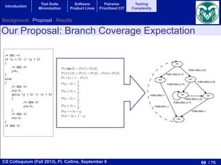 69 / 75CS Colloquium (Fall 2013), Ft. Collins, September 9
Introduction
Test Suite
Minimization
Software
Product Lines
Pairwise
Prioritized CIT
Testing
Complexity
based on the piece of code shown in Figure 1. First, we compute the
piece of code, which can be seen in Figure 2. This CFG is composed of
Bs. Interpreted as a Markov chain, the basic blocks are the states, and
robabilities to move from one basic block to another. These probabilities
d to a concrete branch. For example, to move from BB1 to BB2 in our
< 2) must be true, then according to equations (2) to (10) the probability
P(y < 2) P(x < 0) ⇤ P(y < 2) = 1
2 + 1
2
1
2 ⇤ 1
2 = 3
4 = 0.75.
/* BB1 */
if (x < 0) || (y < 2)
{
/* BB2 */
y=5;
}
else
{
/* BB3 */
x=y-3;
while (y > 5) || (x > 5)
{
/* BB4 */
y=x-5;
}
/* BB5 */
x=x-3;
}
/* BB6 */
ode to illustrate the computation of Branch Coverage Expectation
transition probabilities, we build the transition matrix that represents
0
0.0 0.75 0.25 0.0 0.0 0.0
1
BB1
BB2 BB3
BB5
BB6
BB4
P(BB6,BB1)=1
P(BB2,BB6)=1
P(BB5,BB6)=1
P(BB3,BB5)=0.25
P(BB3,BB4)=0.75
P(BB4,BB4)=0.75
P(BB4,BB5)=0.25
P(BB1,BB3)=0.25
P(BB1,BB2)=0.75
Figure 2: The CFG and the probabilities used to build a Markov Chain of the piece o
exactly once the BB1 and BB6 in one run. In this way, the start and the end of t
a E[BBi] = 1. An example of the computation of the mathematical expectation is
E(BB2) = ⇡2
⇡1
= 0.1875
0.2500 = 0.75.
Table 1: Stationary probabilities and the frequency of appearance of the basic blocks of the p
Stationary Probabilities ⇡i Frequency of Appearance E
Our Proposal: Branch Coverage Expectation
P(c1&&c2) = P(c1) ⇤ P(c2), (7)
P(c1||c2) = P(c1) + P(c2) P(c1) ⇤ P(c2), (8)
P(¬c1) = 1 P(c1), (9)
P(a < b) =
1
2
, (10)
P(a  b) =
1
2
, (11)
P(a > b) =
1
2
, (12)
P(a b) =
1
2
, (13)
P(a == b) = q, (14)
P(a! = b) = 1 q, (15)
where c1 and c2 are conditions.
We establish a 1/2 probability when the operators are ordering relational operators (<, , >, ). Despite
that the actual probability in a random situation is not always 1/2, we have selected the value with the
lowest error rate. In the case of equalities and inequalities the probabilities are q and 1 q, respectively,
where q is a parameter of the measure and its value should be adjusted based on the experience. Satisfying
an equality is, in general, a hard task and, thus, q should be close to zero. This parameter could be highly
dependent on the data dependencies of the program. The quality of the complexity measure depends on a
good election for q. We delay to future work the thorough analysis of this parameter. Based on a previous
phase for setting parameters, we use q = 1/16 for the experimental analysis.
Then, once we have the CFG completed with the transition probabilities, the generation of the transition
matrix is automatic. This matrix relates the states and the probability to move from one to another. We
assume, without loss of generality, that there is only one entry and exit basic block in the code. Then,
Background Proposal Results
 
