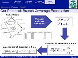 70 / 75CS Colloquium (Fall 2013), Ft. Collins, September 9
Introduction
Test Suite
Minimization
Software
Product Lines
Pairwise
Prioritized CIT
Testing
Complexity
BB1
BB2 BB3
BB5
BB6
BB4
P(BB6,BB1)=1
P(BB2,BB6)=1
P(BB5,BB6)=1
P(BB3,BB5)=0.25
P(BB3,BB4)=0.75
P(BB4,BB4)=0.75
P(BB4,BB5)=0.25
P(BB1,BB3)=0.25
P(BB1,BB2)=0.75
G and the probabilities used to build a Markov Chain of the piece of code of Figure 1
d BB6 in one run. In this way, the start and the end of the program always have
ple of the computation of the mathematical expectation is:
0.75.
bilities and the frequency of appearance of the basic blocks of the piece of code shown above.
Stationary Probabilities ⇡i Frequency of Appearance E[BBi]
0.2500 1.00
0.1875 0.75
0.0625 0.25
f every state in a Markov chain can be reached from every othe
hain is irreducible. For irreducible Markov chains having only p
istribution of the states q(t) tends to a given probability distributi
robability distribution ⇡ is called the stationary distribution and
near equations:
⇡T
P = ⇡T
,
⇡T
1 = 1.
.2. Deﬁnition of BCE
In our case the Markov model is built from the Control Flow G
tates of the Markov chain are the basic blocks of the program. A b
hat is executed sequentially with no interruption. It has one entry
nly the last instruction can be a jump. Whenever the ﬁrst instru
est of the instructions are necessarily executed exactly once, in ord
Markov chain we must assign a value to the edges among vertic
ranches are computed according to the logical expressions that ap
eﬁne this probability as follows:
BB1
BB2 BB3
BB5
BB6
BB4
P(BB6,BB1)=1
P(BB2,BB6)=1
P(BB5,BB6)=1
P(BB3,BB5)=0.25
P(BB3,BB4)=0.75
P(BB4,BB4)=0.75
P(BB4,BB5)=0.25
P(BB1,BB3)=0.25
P(BB1,BB2)=0.75
Figure 2: The CFG and the probabilities used to build a Markov Chain of the piece of code of Figure 1
exactly once the BB1 and BB6 in one run. In this way, the start and the end of the program always have
a E[BBi] = 1. An example of the computation of the mathematical expectation is:
E(BB2) = ⇡2
⇡1
= 0.1875
0.2500 = 0.75.
Table 1: Stationary probabilities and the frequency of appearance of the basic blocks of the piece of code shown above.
Stationary Probabilities ⇡i Frequency of Appearance E[BBi]
BB1 0.2500 1.00
BB2 0.1875 0.75
BB3 0.0625 0.25
BB4 0.1875 0.75
BB5 0.0625 0.25
BB6 0.2500 1.00
The stationary probability and the frequency of appearance of the BBs in a single execution of the piece
of code can be seen in Table 1. Now, we are able to compute the probability of appearance of a branch in
one single run. For example the expectation of traversing the branch BB3 BB4 is:
E[BB3, BB4] = E(BB3) ⇤ P34 = 1
4 ⇤ 3
4 = 3
16 = 0.1875.
In Figure 3 we show the mathematical expectations of traversing all the branches of the CFG of our
example in one single execution. So, ﬁnally we can compute the BCE by averaging the expectations of
traversing the branches which have a value lower than 1/2. We have excluded those values equals to 1/2
because both branches have the same value. In case all branches have the expectation of 1/2, then the BCE
is 1/2. In addition, a program with a Branch Coverage Expectation value of 1/2 would be the easiest one
to be tested. In this example the value of BCE is :
BCE = E[BB1,BB3]+E[BB3,BB4]+E[BB3,BB5]+E[BB4,BB5]+E[BB5,BB6]
5 =
1
4 + 3
16 + 1
16 + 3
16 + 1
4
5 = 3
16 = 0.1875.
ng parameters, we use q = 1/16 for the experiment
we have the CFG completed with the transition pr
matic. This matrix relates the states and the pro
ut loss of generality, that there is only one entry
tain a positive-recurrent irreducible Markov chain
c block (labelled as BB1) having probability 1. W
quency of appearance of each basic block in one s
y probability of a basic block is the probability of
y state. On the other hand, the frequency of appea
traversing the basic block in one single execution
E[BBi] =
⇡i
⇡1
,
mpleted with the transition probabilities, the generation of the transitio
elates the states and the probability to move from one to another. W
that there is only one entry and exit basic block in the code. Then
ent irreducible Markov chain we add a ﬁctional link from the exit t
B1) having probability 1. We then compute the stationary probabilit
of each basic block in one single execution of the program (E[BBi]
c block is the probability of appearance in inﬁnite program execution
hand, the frequency of appearance of a basic block is the mathematic
block in one single execution and is computed as:
E[BBi] =
⇡i
⇡1
, (16
ty of the entry basic block, BB1.
ng a branch (i, j) is computed from the frequency of appearance of th
ility to take the concrete branch from the previous basic block as:
E[BBi, BBj] = E[BBi] ⇤ Pij (17
overage Expectation (BCE) as the average of the values E[BBi, BB
Our Proposal: Branch Coverage Expectation
Markov Chain
Compute
stationary
distribution
Expected BB executions in 1 run
Expected branch execution in 1 run
Background Proposal Results
 