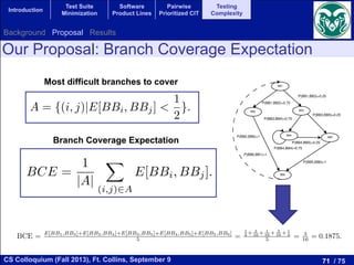 71 / 75CS Colloquium (Fall 2013), Ft. Collins, September 9
Introduction
Test Suite
Minimization
Software
Product Lines
Pairwise
Prioritized CIT
Testing
Complexity
BCE =
1
|A|
X
(i,j)2A
E[BBi, BBj].
we analyze the new complexity measure over program artifacts,
on based on the piece of code shown in Figure 1. First, we c
his piece of code, which can be seen in Figure 2. This CFG is
BBs. Interpreted as a Markov chain, the basic blocks are the
E(BB2) = ⇡1
= 0.2500 = 0.75.
Table 1: Stationary probabilities and the frequency of appearance of the basic blocks of the piece of code shown above.
Stationary Probabilities ⇡i Frequency of Appearance E[BBi]
BB1 0.2500 1.00
BB2 0.1875 0.75
BB3 0.0625 0.25
BB4 0.1875 0.75
BB5 0.0625 0.25
BB6 0.2500 1.00
The stationary probability and the frequency of appearance of the BBs in a single execution of the pie
of code can be seen in Table 1. Now, we are able to compute the probability of appearance of a branch
one single run. For example the expectation of traversing the branch BB3 BB4 is:
E[BB3, BB4] = E(BB3) ⇤ P34 = 1
4 ⇤ 3
4 = 3
16 = 0.1875.
In Figure 3 we show the mathematical expectations of traversing all the branches of the CFG of o
example in one single execution. So, ﬁnally we can compute the BCE by averaging the expectations
traversing the branches which have a value lower than 1/2. We have excluded those values equals to 1
because both branches have the same value. In case all branches have the expectation of 1/2, then the BC
is 1/2. In addition, a program with a Branch Coverage Expectation value of 1/2 would be the easiest o
to be tested. In this example the value of BCE is :
BCE = E[BB1,BB3]+E[BB3,BB4]+E[BB3,BB5]+E[BB4,BB5]+E[BB5,BB6]
5 =
1
4 + 3
16 + 1
16 + 3
16 + 1
4
5 = 3
16 = 0.1875.
9
Our Proposal: Branch Coverage Expectation
Branch Coverage Expectation
E[BBi, BBj] = E[BBi] ⇤ Pij
h Coverage Expectation (BCE) as the average of the values E[BBi
a program has a low value of BCE then a random test case gener
ber of test cases to obtain full branch coverage. The BCE is bounded
A be the set of edges with E[BBi, BBj] < 1/2:
A = {(i, j)|E[BBi, BBj] <
1
2
}.
7
Most difficult branches to cover BB1
BB2 BB3
BB5
BB6
BB4
P(BB6,BB1)=1
P(BB2,BB6)=1
P(BB5,BB6)=1
P(BB3,BB5)=0.25
P(BB3,BB4)=0.75
P(BB4,BB4)=0.75
P(BB4,BB5)=0.25
P(BB1,BB3)=0.25
P(BB1,BB2)=0.75
Figure 2: The CFG and the probabilities used to build a Markov Chain of the piece of c
exactly once the BB1 and BB6 in one run. In this way, the start and the end of the
a E[BBi] = 1. An example of the computation of the mathematical expectation is:
E(BB2) = ⇡2
⇡1
= 0.1875
0.2500 = 0.75.
Table 1: Stationary probabilities and the frequency of appearance of the basic blocks of the piec
Stationary Probabilities ⇡i Frequency of Appearance E[B
BB1 0.2500 1.00
BB2 0.1875 0.75
BB3 0.0625 0.25
Background Proposal Results
 