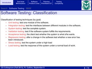 8 / 75CS Colloquium (Fall 2013), Ft. Collins, September 9
Introduction
Test Suite
Minimization
Software
Product Lines
Pairwise
Prioritized CIT
Testing
Complexity
Classification of testing techniques (by goal)
–  Unit testing: test one module of the software.
–  Integration testing: test the interfaces between different modules in the software.
–  System testing: test the complete system.
–  Validation testing: test if the software system fulfills the requirements.
–  Acceptance testing: the client test whether the system is what s/he wants.
–  Regression testing: after a change in the software test whether a new error has
been introduced.
–  Stress testing: test the system under a high load
–  Load testing: test the response of the system under a normal load of work.
Software Testing: Classification
Search Software Testing SBSE
 