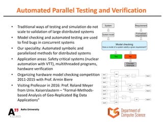 Automated Parallel Testing and Verification
• Traditional ways of testing and simulation do not
scale to validation of large distributed systems
• Model checking and automated testing are used
to find bugs in concurrent systems
• Our speciality: Automated symbolic and
parallelized methods for distributed systems
• Application areas: Safety critical systems (nuclear
automation with VTT), multithreaded programs,
hardware verification
• Organizing hardware model checking competition
2011-2015 with Prof. Armin Biere
• Visiting Professor in 2016: Prof. Roland Meyer
from Univ. Kaiserslautern – “Formal-Methods-
based Analysis of Geo-Replicated Big Data
Applications”
4.12.2015
 