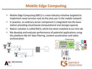 Mobile Edge Computing
• Mobile Edge Computing (MEC) is a new industry initiative targeted to
implement novel services next to the end user in the mobile network
• In practice, an ordinary server component is integrated into the base
station providing cloud based computational and storage capacity
• Nokia’s solution is called RACS, which has been installed at our test lab
• We develop and evaluate performance of potential applications using
this platform like IoT data filtering, content acceleration and video
orchestration
4.12.2015
portion of resources can be reserved for video traffic.
Figure 10: Our solution lies at the network edge and com-
prises scheduler and shaper.
 