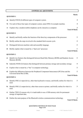 ANSWER ALL QUESTIONS

                                                                                                              Marks
QUESTION 1

a) Identify FOUR (4) different types of computer system.                                                          4

b)    For each of these four types of computer system, name ONE (1) example machine.                              4

c)    Explain why a modern mobile telephone can be classed as a computer.                                     2
                                                                                                 Total 10 Marks

QUESTION 2

a)    Identify and briefly outline the function of the three key components of the processor.                     3

b)    Briefly outline the steps involved in the standard fetch execute cycle.                                     4

c)    Distinguish between machine code and assembly language.                                                     2

d)    Briefly explain what is meant by a “dual core” processor.                                               1
                                                                                                 Total 10 Marks

QUESTION 3

a)    Identify two features that distinguish between Read Only Memory (ROM) and Random Access                     2
      Memory (RAM).

b)    Indentify FOUR (4) features that distinguish between primary storage and secondary storage.                 4

c)    Explain what is meant by a “bus” in computer technology.                                                    2

d)    Explain the differences between the Peripheral Component Interconnect (PCI) bus and the                     2
      Universal Serial Bus (USB).
                                                                                                 Total 10 Marks
QUESTION 4

a)    Identify ONE (1) input device, other than keyboard or mouse, and briefly outline for what it is             3
      used.

b)    Identify ONE (1) output device, other than screen or printer, and briefly outline for what it is            3
      used.

c)    Outline TWO (2) reasons why it is inadvisable to use a USB memory stick for permanent                       2
      storage of important data.

d)    Outline the main purpose of the Bluetooth wireless communications technology.                           2
                                                                                                 Total 10 Marks


                                    QUESTIONS CONTINUE ON NEXT PAGE
                                                Page 2 of 4
     Computer Systems                          Sample           Formatted/HW       © NCC Education Ltd 2012
 