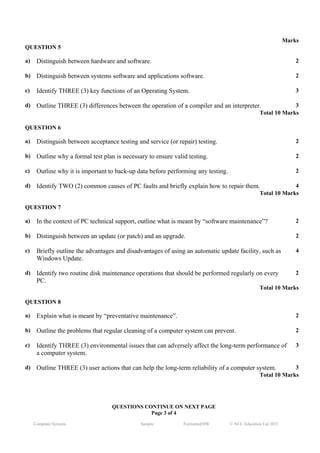 Marks
QUESTION 5

a)        Distinguish between hardware and software.                                                                  2

b)        Distinguish between systems software and applications software.                                             2

c)        Identify THREE (3) key functions of an Operating System.                                                    3

d)        Outline THREE (3) differences between the operation of a compiler and an interpreter.                   3
                                                                                                     Total 10 Marks
     J




QUESTION 6

a)        Distinguish between acceptance testing and service (or repair) testing.                                     2

b)        Outline why a formal test plan is necessary to ensure valid testing.                                        2

c)        Outline why it is important to back-up data before performing any testing.                                  2

d)        Identify TWO (2) common causes of PC faults and briefly explain how to repair them.                     4
                                                                                                     Total 10 Marks

QUESTION 7

a)        In the context of PC technical support, outline what is meant by “software maintenance”?                    2

b)        Distinguish between an update (or patch) and an upgrade.                                                    2

c)        Briefly outline the advantages and disadvantages of using an automatic update facility, such as             4
          Windows Update.

d)        Identify two routine disk maintenance operations that should be performed regularly on every                2
          PC.
                                                                                                     Total 10 Marks

QUESTION 8

a)        Explain what is meant by “preventative maintenance”.                                                        2

b)        Outline the problems that regular cleaning of a computer system can prevent.                                2

c)        Identify THREE (3) environmental issues that can adversely affect the long-term performance of              3
          a computer system.

d)        Outline THREE (3) user actions that can help the long-term reliability of a computer system.            3
                                                                                                     Total 10 Marks




                                       QUESTIONS CONTINUE ON NEXT PAGE
                                                   Page 3 of 4
         Computer Systems                          Sample           Formatted/HW       © NCC Education Ltd 2012
 
