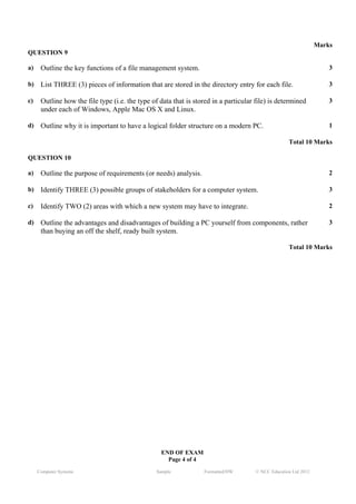 Marks
QUESTION 9

a)    Outline the key functions of a file management system.                                                         3

b)    List THREE (3) pieces of information that are stored in the directory entry for each file.                     3

c)    Outline how the file type (i.e. the type of data that is stored in a particular file) is determined            3
      under each of Windows, Apple Mac OS X and Linux.

d)    Outline why it is important to have a logical folder structure on a modern PC.                                 1

                                                                                                    Total 10 Marks

QUESTION 10

a)    Outline the purpose of requirements (or needs) analysis.                                                       2

b)    Identify THREE (3) possible groups of stakeholders for a computer system.                                      3

c)    Identify TWO (2) areas with which a new system may have to integrate.                                          2

d)    Outline the advantages and disadvantages of building a PC yourself from components, rather                     3
      than buying an off the shelf, ready built system.

                                                                                                    Total 10 Marks




                                                  END OF EXAM
                                                    Page 4 of 4
     Computer Systems                            Sample           Formatted/HW        © NCC Education Ltd 2012
 