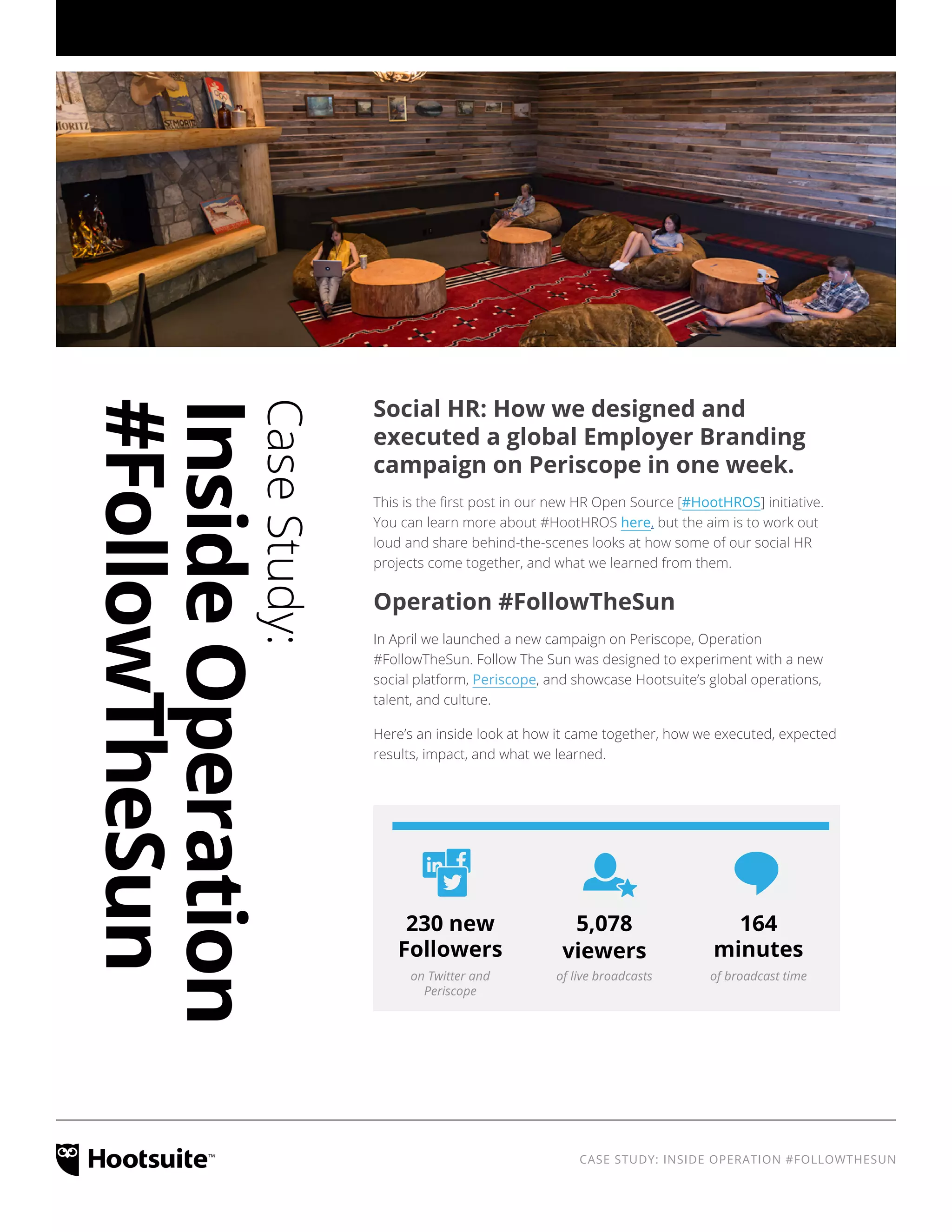 CASE STUDY: INSIDE OPERATION #FOLLOWTHESUN
Social HR: How we designed and
executed a global Employer Branding
campaign on Periscope in one week.
This is the first post in our new HR Open Source [#HootHROS] initiative.
You can learn more about #HootHROS here, but the aim is to work out
loud and share behind-the-scenes looks at how some of our social HR
projects come together, and what we learned from them.
Operation #FollowTheSun
In April we launched a new campaign on Periscope, Operation
#FollowTheSun. Follow The Sun was designed to experiment with a new
social platform, Periscope, and showcase Hootsuite’s global operations,
talent, and culture.
Here’s an inside look at how it came together, how we executed, expected
results, impact, and what we learned.
on Twitter and
Periscope
of live broadcasts of broadcast time
230 new
Followers
5,078
viewers
164
minutes
CaseStudy:
InsideOperation
#FollowTheSun
 