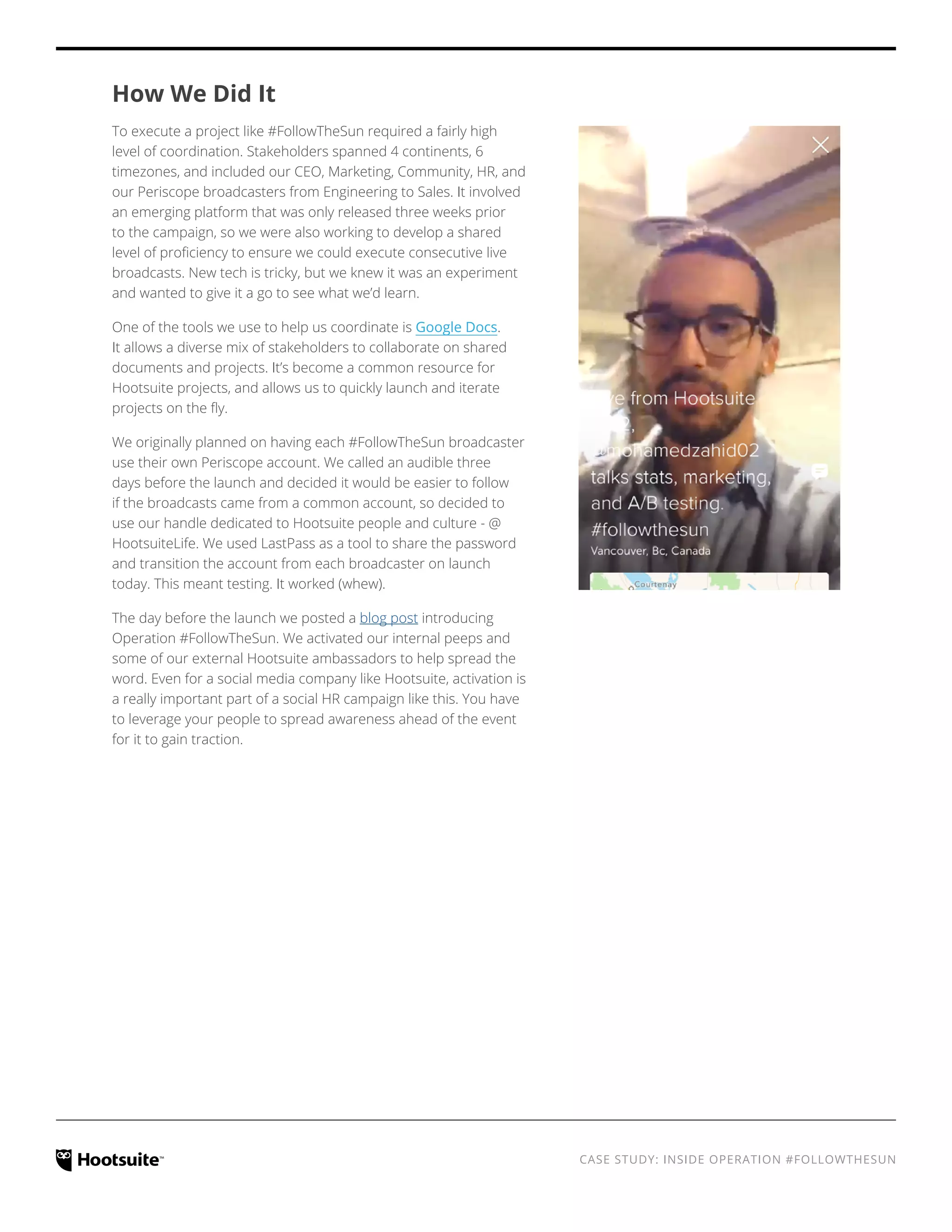 CASE STUDY: INSIDE OPERATION #FOLLOWTHESUN
How We Did It
To execute a project like #FollowTheSun required a fairly high
level of coordination. Stakeholders spanned 4 continents, 6
timezones, and included our CEO, Marketing, Community, HR, and
our Periscope broadcasters from Engineering to Sales. It involved
an emerging platform that was only released three weeks prior
to the campaign, so we were also working to develop a shared
level of proficiency to ensure we could execute consecutive live
broadcasts. New tech is tricky, but we knew it was an experiment
and wanted to give it a go to see what we’d learn.
One of the tools we use to help us coordinate is Google Docs.
It allows a diverse mix of stakeholders to collaborate on shared
documents and projects. It’s become a common resource for
Hootsuite projects, and allows us to quickly launch and iterate
projects on the fly.
We originally planned on having each #FollowTheSun broadcaster
use their own Periscope account. We called an audible three
days before the launch and decided it would be easier to follow
if the broadcasts came from a common account, so decided to
use our handle dedicated to Hootsuite people and culture - @
HootsuiteLife. We used LastPass as a tool to share the password
and transition the account from each broadcaster on launch
today. This meant testing. It worked (whew).
The day before the launch we posted a blog post introducing
Operation #FollowTheSun. We activated our internal peeps and
some of our external Hootsuite ambassadors to help spread the
word. Even for a social media company like Hootsuite, activation is
a really important part of a social HR campaign like this. You have
to leverage your people to spread awareness ahead of the event
for it to gain traction.
 