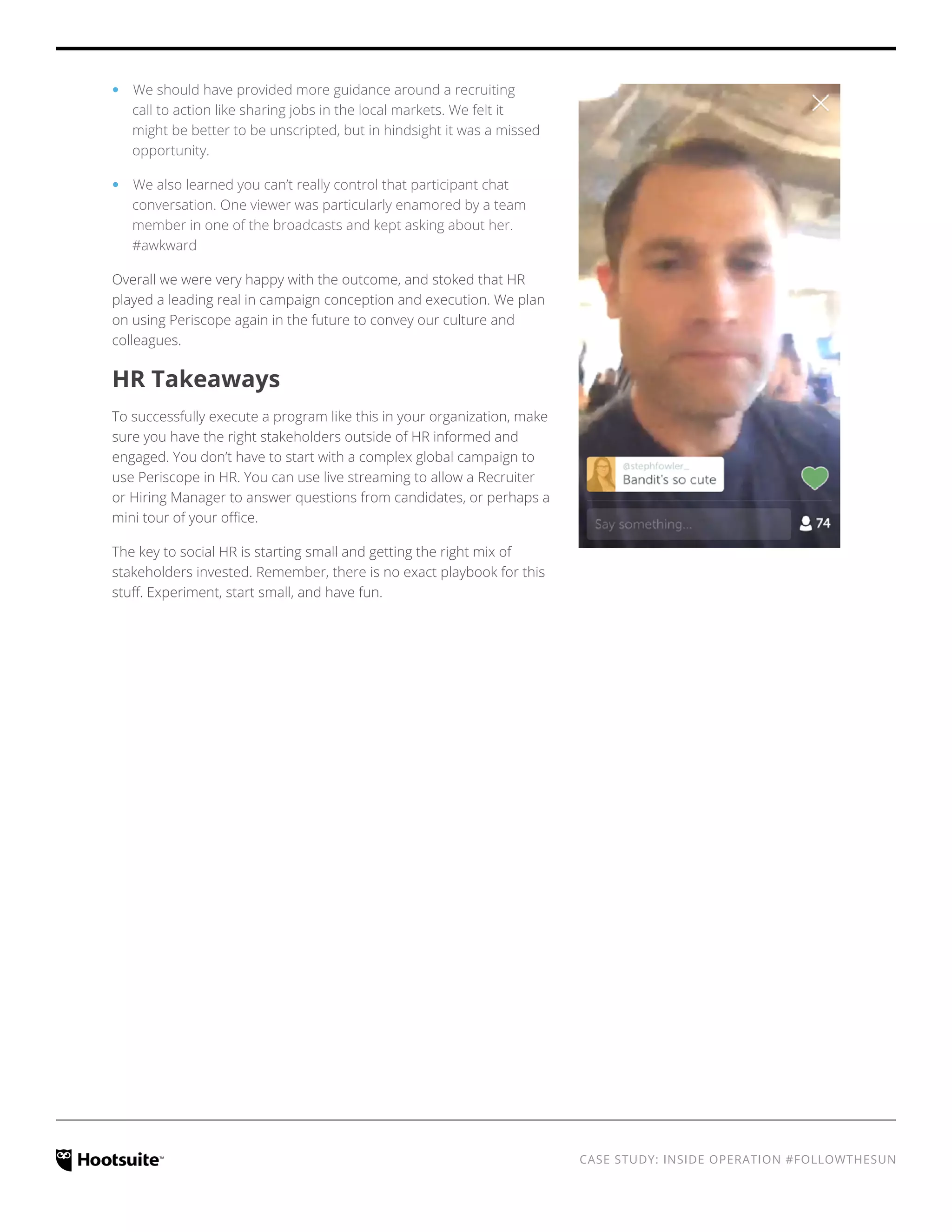 CASE STUDY: INSIDE OPERATION #FOLLOWTHESUN
‹‹ We should have provided more guidance around a recruiting
call to action like sharing jobs in the local markets. We felt it
might be better to be unscripted, but in hindsight it was a missed
opportunity.
‹‹ We also learned you can’t really control that participant chat
conversation. One viewer was particularly enamored by a team
member in one of the broadcasts and kept asking about her.
#awkward
Overall we were very happy with the outcome, and stoked that HR
played a leading real in campaign conception and execution. We plan
on using Periscope again in the future to convey our culture and
colleagues.
HR Takeaways
To successfully execute a program like this in your organization, make
sure you have the right stakeholders outside of HR informed and
engaged. You don’t have to start with a complex global campaign to
use Periscope in HR. You can use live streaming to allow a Recruiter
or Hiring Manager to answer questions from candidates, or perhaps a
mini tour of your office.
The key to social HR is starting small and getting the right mix of
stakeholders invested. Remember, there is no exact playbook for this
stuff. Experiment, start small, and have fun.
 