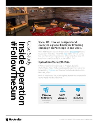 CASE STUDY: INSIDE OPERATION #FOLLOWTHESUN
Social HR: How we designed and
executed a global Employer Branding
campaign on Periscope in one week.
This is the first post in our new HR Open Source [#HootHROS] initiative.
You can learn more about #HootHROS here, but the aim is to work out
loud and share behind-the-scenes looks at how some of our social HR
projects come together, and what we learned from them.
Operation #FollowTheSun
In April we launched a new campaign on Periscope, Operation
#FollowTheSun. Follow The Sun was designed to experiment with a new
social platform, Periscope, and showcase Hootsuite’s global operations,
talent, and culture.
Here’s an inside look at how it came together, how we executed, expected
results, impact, and what we learned.
on Twitter and
Periscope
of live broadcasts of broadcast time
230 new
Followers
5,078
viewers
164
minutes
CaseStudy:
InsideOperation
#FollowTheSun
 
