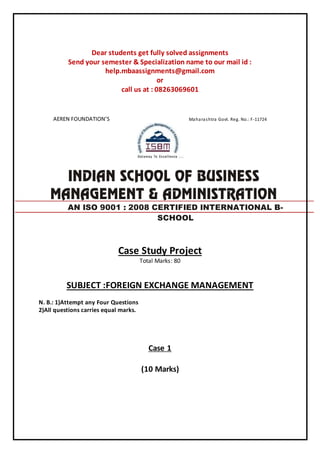 Dear students get fully solved assignments
Send your semester & Specialization name to our mail id :
help.mbaassignments@gmail.com
or
call us at : 08263069601
AEREN FOUNDATION’S Maharashtra Govt. Reg. No.: F-11724
Case Study Project
Total Marks: 80
SUBJECT :FOREIGN EXCHANGE MANAGEMENT
N. B.: 1)Attempt any Four Questions
2)All questions carries equal marks.
Case 1
(10 Marks)
AN ISO 9001 : 2008 CERTIFIED INTERNATIONAL B-
SCHOOL
 