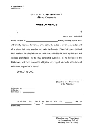 CS Form No. 32
Revised 2017
REPUBLIC OF THE PHILIPPINES
(Name of Agency)
OATH OF OFFICE
I, __________________________________________________________ of
________________________________________________ having been appointed
to the position of ______________________________ hereby solemnly swear, that I
will faithfully discharge to the best of my ability, the duties of my present position and
of all others that I may hereafter hold under the Republic of the Philippines; that I will
bear true faith and allegiance to the same; that I will obey the laws, legal orders, and
decrees promulgated by the duly constituted authorities of the Republic of the
Philippines; and that I impose this obligation upon myself voluntarily, without mental
reservation or purpose of evasion.
SO HELP ME GOD.
_______________________
(Signature over Printed Name
of the Appointee)
Government ID: ______________
ID Number : ______________
Date Issued : ______________
Subscribed and sworn to before me this _______ day of
___________________, 20___ in __________________________________,
Philippines.
________________________
(Signature over Printed Name
of the Appointing Officer/
Authority/ Head of Office)
 